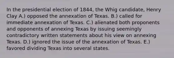 In the presidential election of 1844, the Whig candidate, Henry Clay A.) opposed the annexation of Texas. B.) called for immediate annexation of Texas. C.) alienated both proponents and opponents of annexing Texas by issuing seemingly contradictory written statements about his view on annexing Texas. D.) ignored the issue of the annexation of Texas. E.) favored dividing Texas into several states.