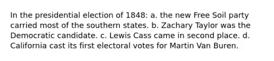 In the presidential election of 1848: a. the new Free Soil party carried most of the southern states. b. Zachary Taylor was the Democratic candidate. c. Lewis Cass came in second place. d. California cast its first electoral votes for Martin Van Buren.