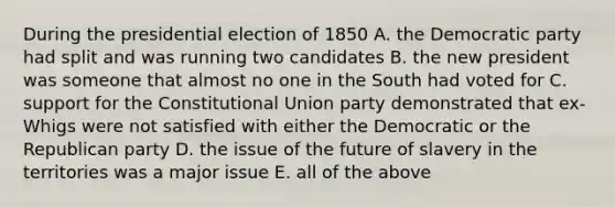 During the presidential election of 1850 A. the Democratic party had split and was running two candidates B. the new president was someone that almost no one in the South had voted for C. support for the Constitutional Union party demonstrated that ex-Whigs were not satisfied with either the Democratic or the Republican party D. the issue of the future of slavery in the territories was a major issue E. all of the above