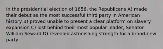 In the presidential election of 1856, the Republicans A) made their debut as the most successful third party in American history B) proved unable to present a clear platform on slavery expansion C) lost behind their most popular leader, Senator William Seward D) revealed astonishing strength for a brand-new party