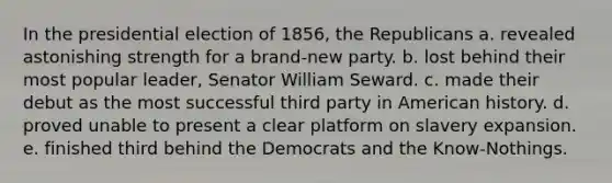 In the presidential election of 1856, the Republicans a. revealed astonishing strength for a brand-new party. b. lost behind their most popular leader, Senator William Seward. c. made their debut as the most successful third party in American history. d. proved unable to present a clear platform on slavery expansion. e. finished third behind the Democrats and the Know-Nothings.