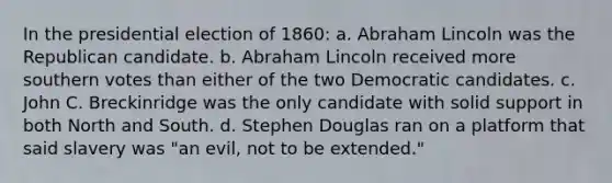 In the presidential election of 1860: a. Abraham Lincoln was the Republican candidate. b. Abraham Lincoln received more southern votes than either of the two Democratic candidates. c. John C. Breckinridge was the only candidate with solid support in both North and South. d. Stephen Douglas ran on a platform that said slavery was "an evil, not to be extended."