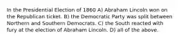 In the Presidential Election of 1860 A) Abraham Lincoln won on the Republican ticket. B) the Democratic Party was split between Northern and Southern Democrats. C) the South reacted with fury at the election of Abraham Lincoln. D) all of the above.