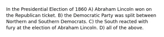 In the Presidential Election of 1860 A) Abraham Lincoln won on the Republican ticket. B) the Democratic Party was split between Northern and Southern Democrats. C) the South reacted with fury at the election of Abraham Lincoln. D) all of the above.