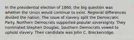 In the presidential election of 1860, the big question was whether the Union would continue to exist. Regional differences divided the nation. The issue of slavery split the Democratic Party. Northern Democrats supported popular sovereignty. They nominated Stephen Douglas. Southern Democrats vowed to uphold slavery. Their candidate was John C. Breckenridge.