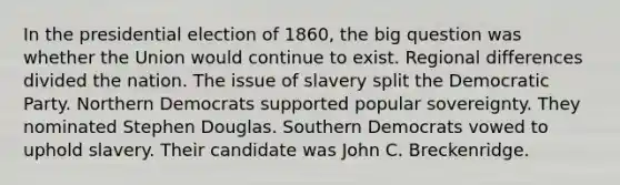 In the presidential election of 1860, the big question was whether the Union would continue to exist. Regional differences divided the nation. The issue of slavery split the Democratic Party. Northern Democrats supported popular sovereignty. They nominated Stephen Douglas. Southern Democrats vowed to uphold slavery. Their candidate was John C. Breckenridge.