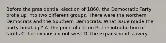 Before the presidential election of 1860, the Democratic Party broke up into two different groups. There were the Northern Democrats and the Southern Democrats. What issue made the party break up? A. the price of cotton B. the introduction of tariffs C. the expansion out west D. the expansion of slavery