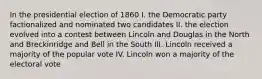 In the presidential election of 1860 I. the Democratic party factionalized and nominated two candidates II. the election evolved into a contest between Lincoln and Douglas in the North and Breckinridge and Bell in the South III. Lincoln received a majority of the popular vote IV. Lincoln won a majority of the electoral vote