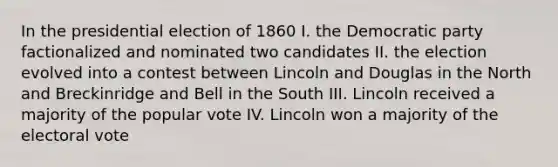 In the presidential election of 1860 I. the Democratic party factionalized and nominated two candidates II. the election evolved into a contest between Lincoln and Douglas in the North and Breckinridge and Bell in the South III. Lincoln received a majority of the popular vote IV. Lincoln won a majority of the electoral vote