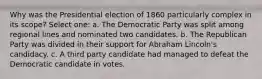 Why was the Presidential election of 1860 particularly complex in its scope? Select one: a. The Democratic Party was split among regional lines and nominated two candidates. b. The Republican Party was divided in their support for Abraham Lincoln's candidacy. c. A third party candidate had managed to defeat the Democratic candidate in votes.