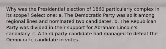 Why was the Presidential election of 1860 particularly complex in its scope? Select one: a. The Democratic Party was split among regional lines and nominated two candidates. b. The Republican Party was divided in their support for Abraham Lincoln's candidacy. c. A third party candidate had managed to defeat the Democratic candidate in votes.