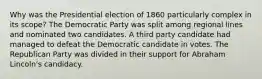 Why was the Presidential election of 1860 particularly complex in its scope? The Democratic Party was split among regional lines and nominated two candidates. A third party candidate had managed to defeat the Democratic candidate in votes. The Republican Party was divided in their support for Abraham Lincoln's candidacy.