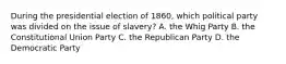 During the presidential election of 1860, which political party was divided on the issue of slavery? A. the Whig Party B. the Constitutional Union Party C. the Republican Party D. the Democratic Party