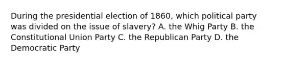 During the presidential election of 1860, which political party was divided on the issue of slavery? A. the Whig Party B. the Constitutional Union Party C. the Republican Party D. the Democratic Party