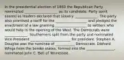 In the presidential election of 1860 the Republican Party nominated ___________________ as its candidate. Party spirit soared as leaders declared that slavery _____________. The party also promised a tariff for the __________________ and pledged the enactment of a law granting __________________ to settlers who would help in the opening of the West. The Democrats were _____________. Southerners split from the party and nominated Vice President _______________________ for president. Stephen A. Douglas was the nominee of ___________ Democrats. Diehard Whigs from the border states, formed into the ________________, nominated John C. Bell of Tennessee.