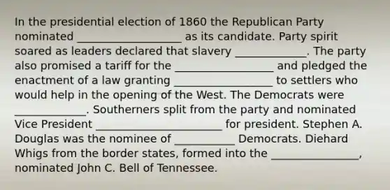 In the presidential election of 1860 the Republican Party nominated ___________________ as its candidate. Party spirit soared as leaders declared that slavery _____________. The party also promised a tariff for the __________________ and pledged the enactment of a law granting __________________ to settlers who would help in the opening of the West. The Democrats were _____________. Southerners split from the party and nominated Vice President _______________________ for president. Stephen A. Douglas was the nominee of ___________ Democrats. Diehard Whigs from the border states, formed into the ________________, nominated John C. Bell of Tennessee.