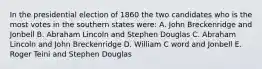 In the presidential election of 1860 the two candidates who is the most votes in the southern states were: A. John Breckenridge and Jonbell B. Abraham Lincoln and Stephen Douglas C. Abraham Lincoln and John Breckenridge D. William C word and Jonbell E. Roger Teini and Stephen Douglas