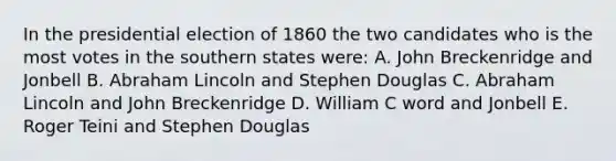 In the presidential election of 1860 the two candidates who is the most votes in the southern states were: A. John Breckenridge and Jonbell B. <a href='https://www.questionai.com/knowledge/kdhEeg3XpP-abraham-lincoln' class='anchor-knowledge'>abraham lincoln</a> and Stephen Douglas C. Abraham Lincoln and John Breckenridge D. William C word and Jonbell E. Roger Teini and Stephen Douglas