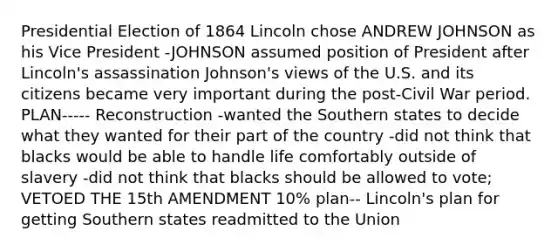 Presidential Election of 1864 Lincoln chose ANDREW JOHNSON as his Vice President -JOHNSON assumed position of President after Lincoln's assassination Johnson's views of the U.S. and its citizens became very important during the post-Civil War period. PLAN----- Reconstruction -wanted the Southern states to decide what they wanted for their part of the country -did not think that blacks would be able to handle life comfortably outside of slavery -did not think that blacks should be allowed to vote; VETOED THE 15th AMENDMENT 10% plan-- Lincoln's plan for getting Southern states readmitted to the Union