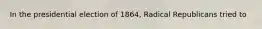 In the presidential election of 1864, Radical Republicans tried to