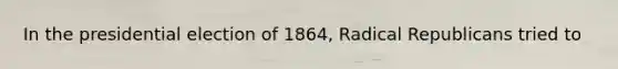 In the presidential election of 1864, Radical Republicans tried to