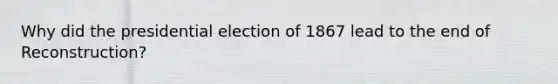 Why did the presidential election of 1867 lead to the end of Reconstruction?