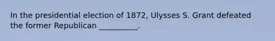 In the presidential election of 1872, Ulysses S. Grant defeated the former Republican __________.