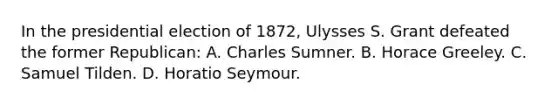 In the presidential election of 1872, Ulysses S. Grant defeated the former Republican: A. Charles Sumner. B. Horace Greeley. C. Samuel Tilden. D. Horatio Seymour.