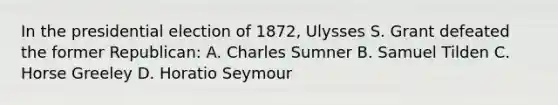 In the presidential election of 1872, Ulysses S. Grant defeated the former Republican: A. Charles Sumner B. Samuel Tilden C. Horse Greeley D. Horatio Seymour