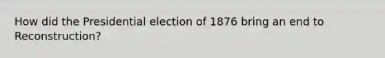 How did the Presidential election of 1876 bring an end to Reconstruction?