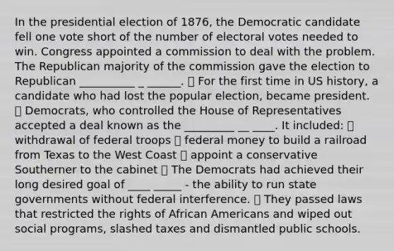 In the presidential election of 1876, the Democratic candidate fell one vote short of the number of electoral votes needed to win. Congress appointed a commission to deal with the problem. The Republican majority of the commission gave the election to Republican __________ _ ______. ⦁ For the first time in US history, a candidate who had lost the popular election, became president. ⦁ Democrats, who controlled the House of Representatives accepted a deal known as the _________ __ ____. It included: ⦁ withdrawal of federal troops ⦁ federal money to build a railroad from Texas to the West Coast ⦁ appoint a conservative Southerner to the cabinet ⦁ The Democrats had achieved their long desired goal of ____ _____ - the ability to run state governments without federal interference. ⦁ They passed laws that restricted the rights of African Americans and wiped out social programs, slashed taxes and dismantled public schools.