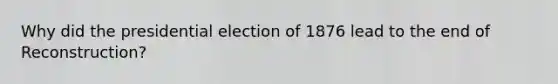 Why did the presidential election of 1876 lead to the end of Reconstruction?