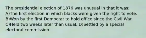 The presidential election of 1876 was unusual in that it was: A)The first election in which blacks were given the right to vote. B)Won by the first Democrat to hold office since the Civil War. C)Held two weeks later than usual. D)Settled by a special electoral commission.