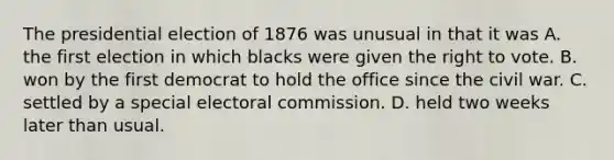 The presidential election of 1876 was unusual in that it was A. the first election in which blacks were given the right to vote. B. won by the first democrat to hold the office since the civil war. C. settled by a special electoral commission. D. held two weeks later than usual.