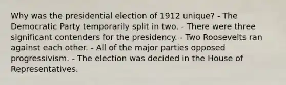 Why was the presidential election of 1912 unique? - The Democratic Party temporarily split in two. - There were three significant contenders for the presidency. - Two Roosevelts ran against each other. - All of the major parties opposed progressivism. - The election was decided in the House of Representatives.