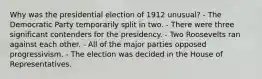 Why was the presidential election of 1912 unusual? - The Democratic Party temporarily split in two. - There were three significant contenders for the presidency. - Two Roosevelts ran against each other. - All of the major parties opposed progressivism. - The election was decided in the House of Representatives.