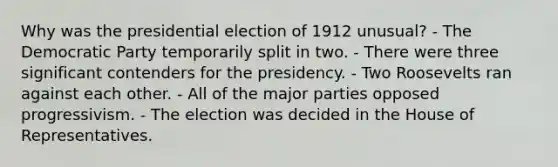 Why was the presidential election of 1912 unusual? - The Democratic Party temporarily split in two. - There were three significant contenders for the presidency. - Two Roosevelts ran against each other. - All of the major parties opposed progressivism. - The election was decided in the House of Representatives.