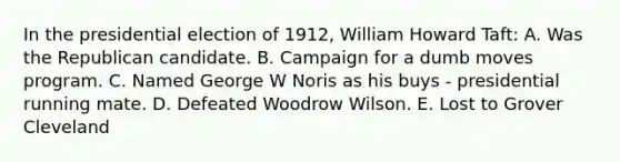 In the presidential election of 1912, William Howard Taft: A. Was the Republican candidate. B. Campaign for a dumb moves program. C. Named George W Noris as his buys - presidential running mate. D. Defeated Woodrow Wilson. E. Lost to Grover Cleveland