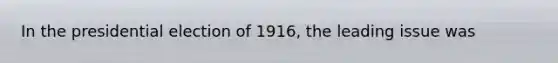 In the presidential election of 1916, the leading issue was