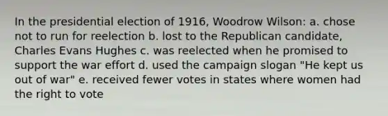 In the presidential election of 1916, Woodrow Wilson: a. chose not to run for reelection b. lost to the Republican candidate, Charles Evans Hughes c. was reelected when he promised to support the war effort d. used the campaign slogan "He kept us out of war" e. received fewer votes in states where women had the right to vote