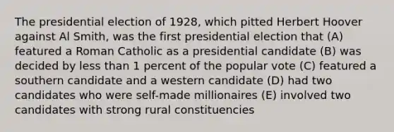 The presidential election of 1928, which pitted Herbert Hoover against Al Smith, was the first presidential election that (A) featured a Roman Catholic as a presidential candidate (B) was decided by less than 1 percent of the popular vote (C) featured a southern candidate and a western candidate (D) had two candidates who were self-made millionaires (E) involved two candidates with strong rural constituencies