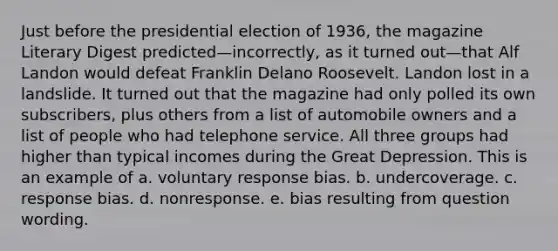 Just before the presidential election of 1936, the magazine Literary Digest predicted—incorrectly, as it turned out—that Alf Landon would defeat Franklin Delano Roosevelt. Landon lost in a landslide. It turned out that the magazine had only polled its own subscribers, plus others from a list of automobile owners and a list of people who had telephone service. All three groups had higher than typical incomes during the Great Depression. This is an example of a. voluntary response bias. b. undercoverage. c. response bias. d. nonresponse. e. bias resulting from question wording.