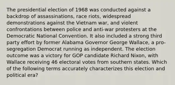 The presidential election of 1968 was conducted against a backdrop of assassinations, race riots, widespread demonstrations against the Vietnam war, and violent confrontations between police and anti-war protesters at the Democratic National Convention. It also included a strong third party effort by former Alabama Governor George Wallace, a pro-segregation Democrat running as independent. The election outcome was a victory for GOP candidate Richard Nixon, with Wallace receiving 46 electoral votes from southern states. Which of the following terms accurately characterizes this election and political era?