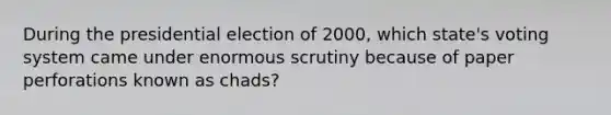 During the presidential election of 2000, which state's voting system came under enormous scrutiny because of paper perforations known as chads?