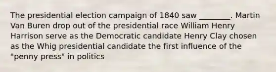 The presidential election campaign of 1840 saw ________. Martin Van Buren drop out of the presidential race William Henry Harrison serve as the Democratic candidate Henry Clay chosen as the Whig presidential candidate the first influence of the "penny press" in politics