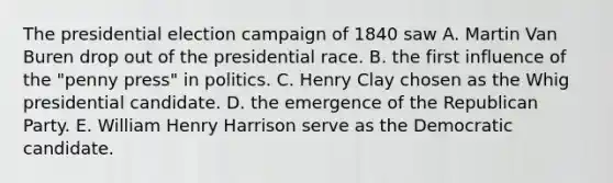 The presidential election campaign of 1840 saw A. Martin Van Buren drop out of the presidential race. B. the first influence of the "penny press" in politics. C. Henry Clay chosen as the Whig presidential candidate. D. the emergence of the Republican Party. E. William Henry Harrison serve as the Democratic candidate.