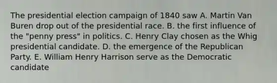 The presidential election campaign of 1840 saw A. Martin Van Buren drop out of the presidential race. B. the first influence of the "penny press" in politics. C. Henry Clay chosen as the Whig presidential candidate. D. the emergence of the Republican Party. E. William Henry Harrison serve as the Democratic candidate