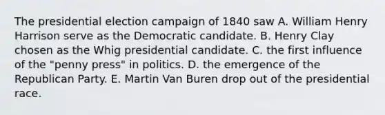 The presidential election campaign of 1840 saw A. William Henry Harrison serve as the Democratic candidate. B. Henry Clay chosen as the Whig presidential candidate. C. the first influence of the "penny press" in politics. D. the emergence of the Republican Party. E. Martin Van Buren drop out of the presidential race.