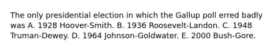 The only presidential election in which the Gallup poll erred badly was A. 1928 Hoover-Smith. B. 1936 Roosevelt-Landon. C. 1948 Truman-Dewey. D. 1964 Johnson-Goldwater. E. 2000 Bush-Gore.