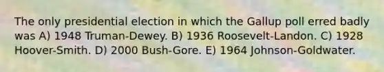 The only presidential election in which the Gallup poll erred badly was A) 1948 Truman-Dewey. B) 1936 Roosevelt-Landon. C) 1928 Hoover-Smith. D) 2000 Bush-Gore. E) 1964 Johnson-Goldwater.